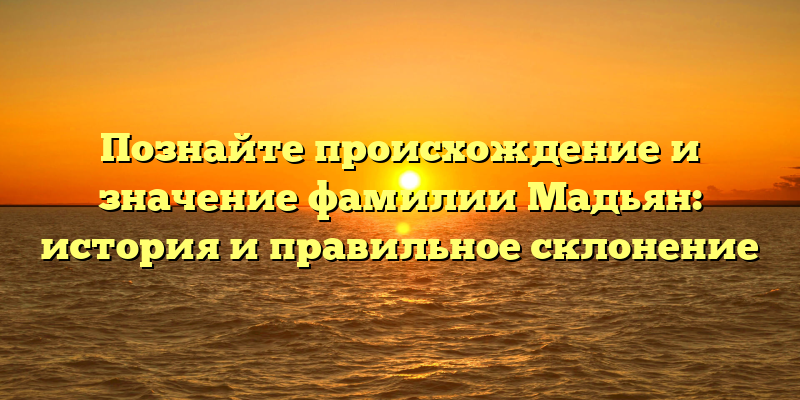 Познайте происхождение и значение фамилии Мадьян: история и правильное склонение