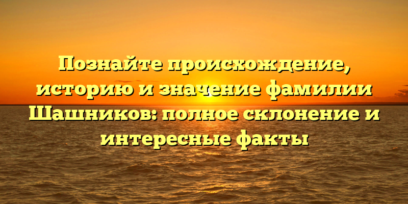 Познайте происхождение, историю и значение фамилии Шашников: полное склонение и интересные факты