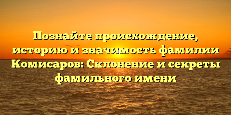 Познайте происхождение, историю и значимость фамилии Комисаров: Склонение и секреты фамильного имени
