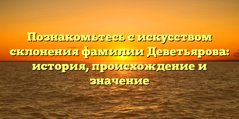 Познакомьтесь с искусством склонения фамилии Деветьярова: история, происхождение и значение