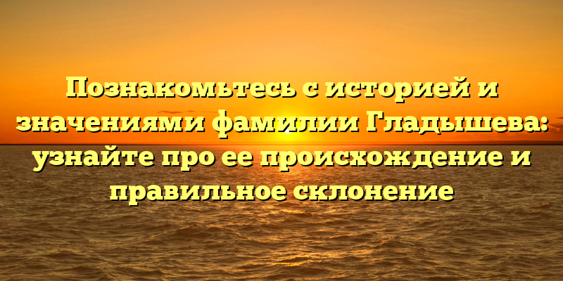 Познакомьтесь с историей и значениями фамилии Гладышева: узнайте про ее происхождение и правильное склонение
