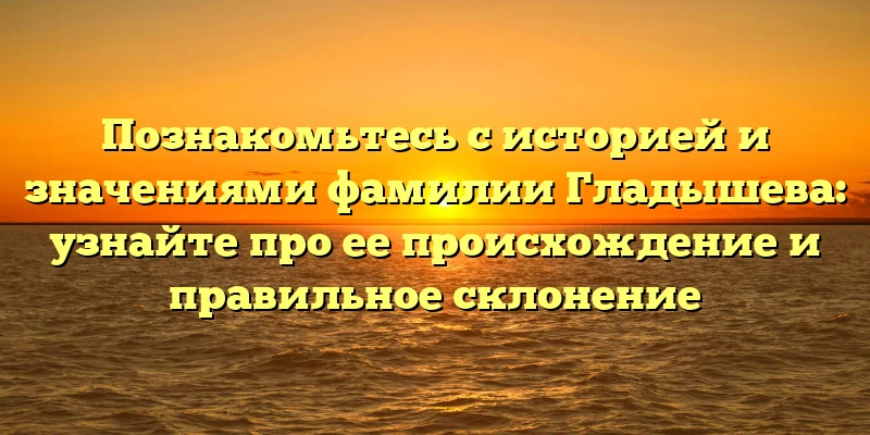 Познакомьтесь с историей и значениями фамилии Гладышева: узнайте про ее происхождение и правильное склонение