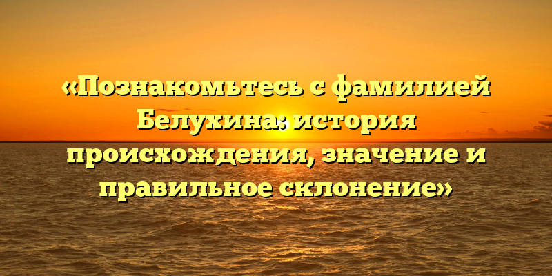 «Познакомьтесь с фамилией Белухина: история происхождения, значение и правильное склонение»