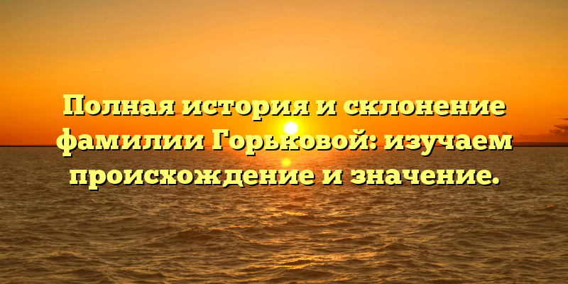 Полная история и склонение фамилии Горьковой: изучаем происхождение и значение.