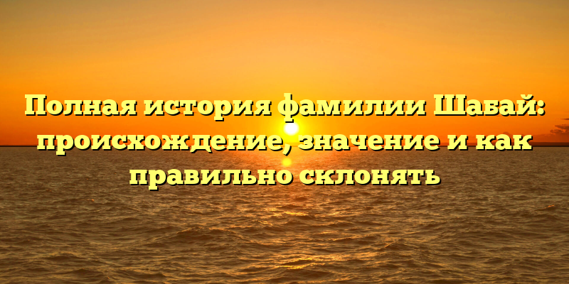 Полная история фамилии Шабай: происхождение, значение и как правильно склонять