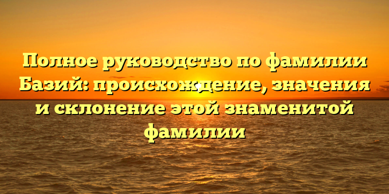 Полное руководство по фамилии Базий: происхождение, значения и склонение этой знаменитой фамилии