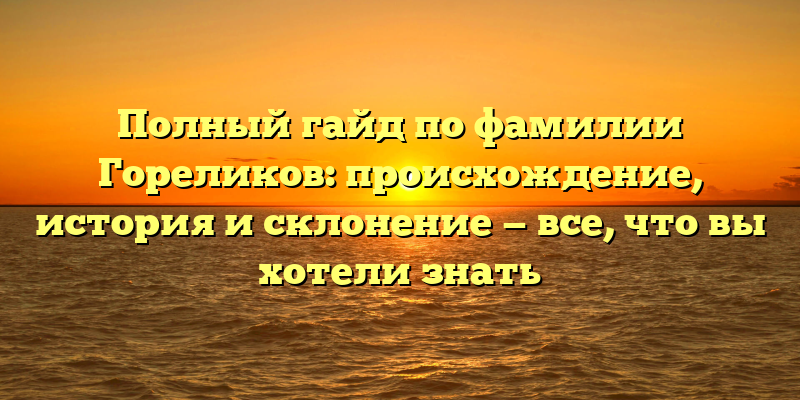 Полный гайд по фамилии Гореликов: происхождение, история и склонение — все, что вы хотели знать