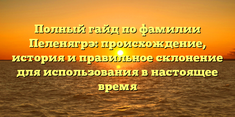 Полный гайд по фамилии Пеленягрэ: происхождение, история и правильное склонение для использования в настоящее время