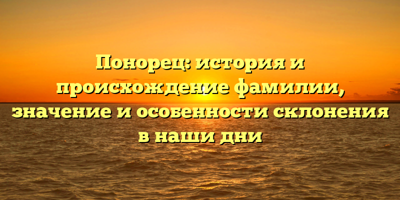 Понорец: история и происхождение фамилии, значение и особенности склонения в наши дни
