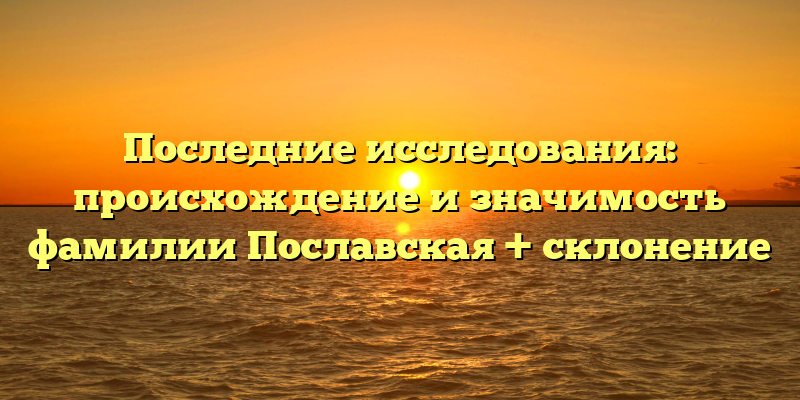 Последние исследования: происхождение и значимость фамилии Пославская + склонение