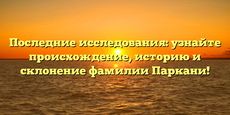 Последние исследования: узнайте происхождение, историю и склонение фамилии Паркани!