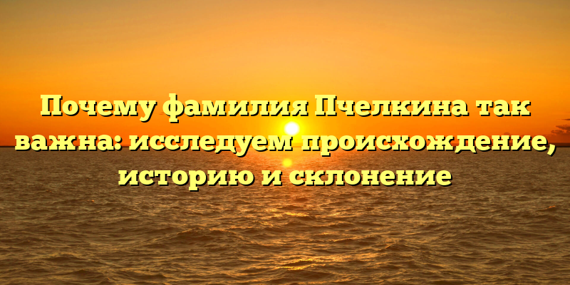 Почему фамилия Пчелкина так важна: исследуем происхождение, историю и склонение