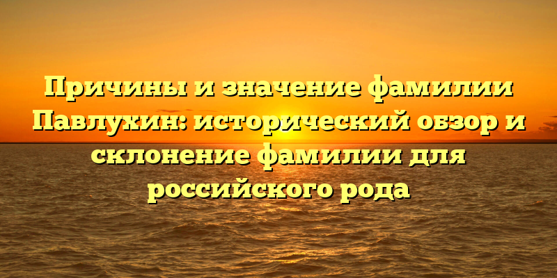 Причины и значение фамилии Павлухин: исторический обзор и склонение фамилии для российского рода