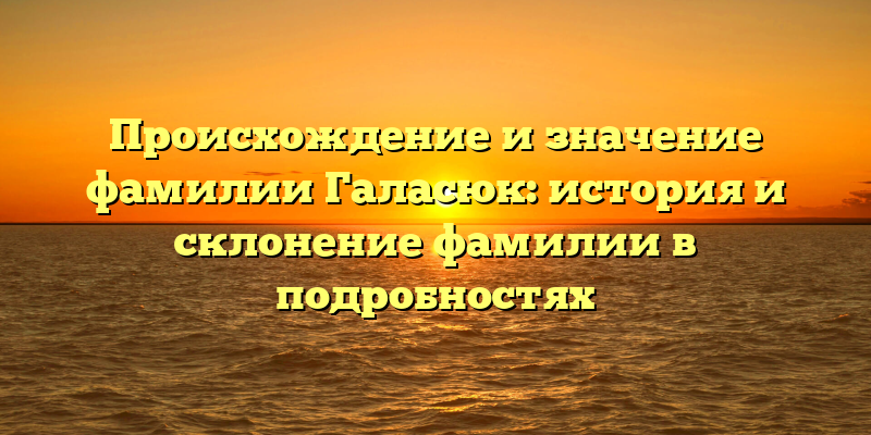 Происхождение и значение фамилии Галасюк: история и склонение фамилии в подробностях