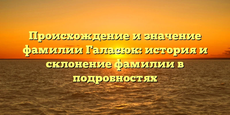 Происхождение и значение фамилии Галасюк: история и склонение фамилии в подробностях