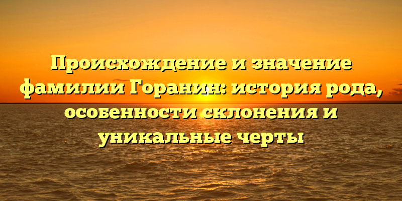 Происхождение и значение фамилии Горанин: история рода, особенности склонения и уникальные черты