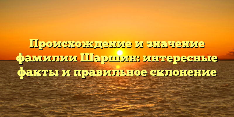 Происхождение и значение фамилии Шаршин: интересные факты и правильное склонение