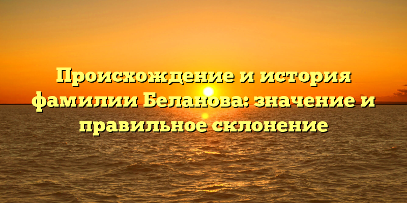 Происхождение и история фамилии Беланова: значение и правильное склонение