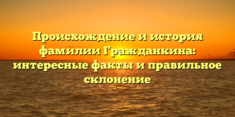 Происхождение и история фамилии Гражданкина: интересные факты и правильное склонение