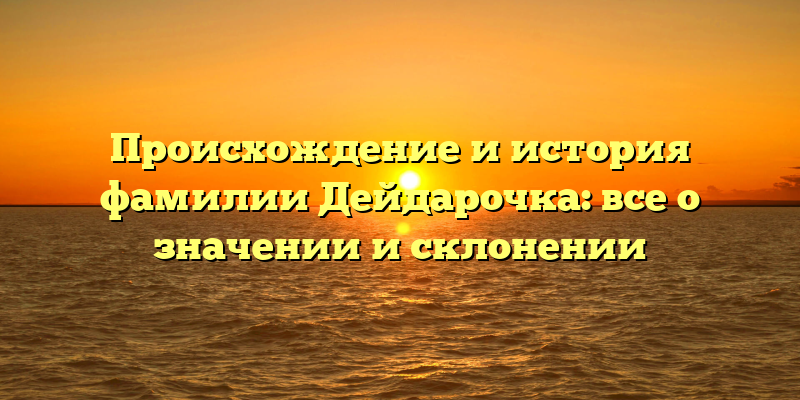 Происхождение и история фамилии Дейдарочка: все о значении и склонении