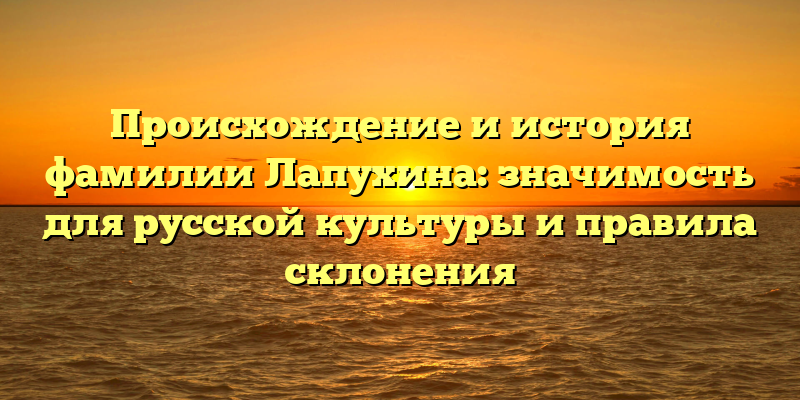 Происхождение и история фамилии Лапухина: значимость для русской культуры и правила склонения