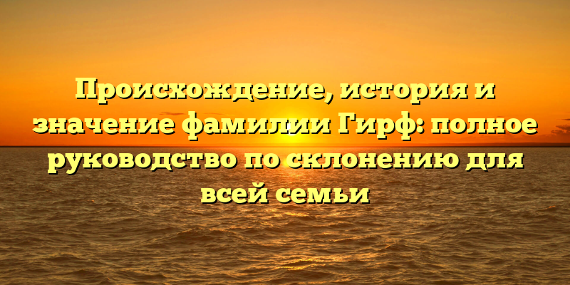 Происхождение, история и значение фамилии Гирф: полное руководство по склонению для всей семьи