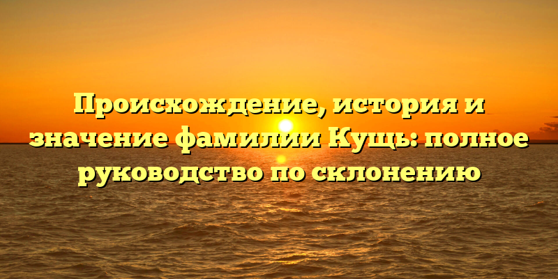 Происхождение, история и значение фамилии Кущь: полное руководство по склонению