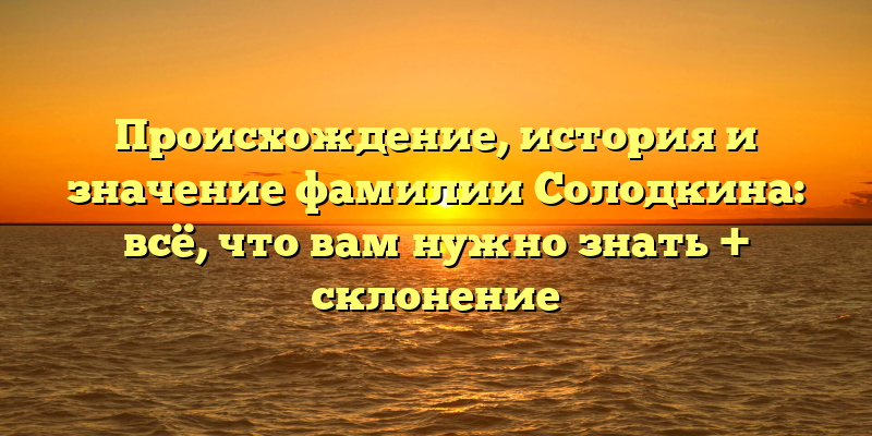 Происхождение, история и значение фамилии Солодкина: всё, что вам нужно знать + склонение