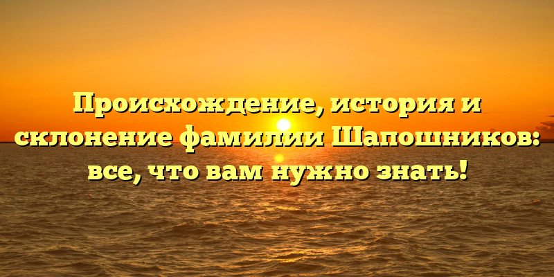 Происхождение, история и склонение фамилии Шапошников: все, что вам нужно знать!