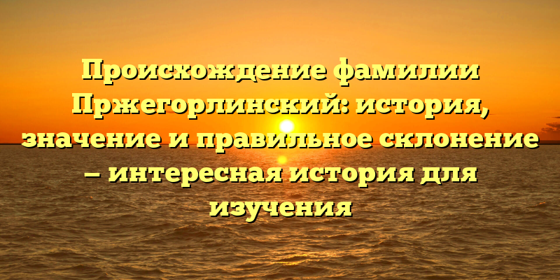 Происхождение фамилии Пржегорлинский: история, значение и правильное склонение — интересная история для изучения