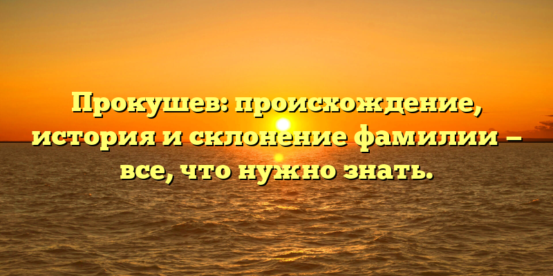 Прокушев: происхождение, история и склонение фамилии — все, что нужно знать.