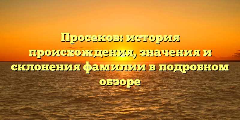 Просеков: история происхождения, значения и склонения фамилии в подробном обзоре