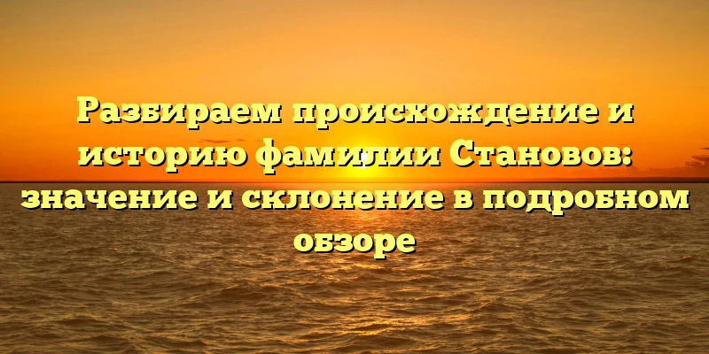 Разбираем происхождение и историю фамилии Становов: значение и склонение в подробном обзоре