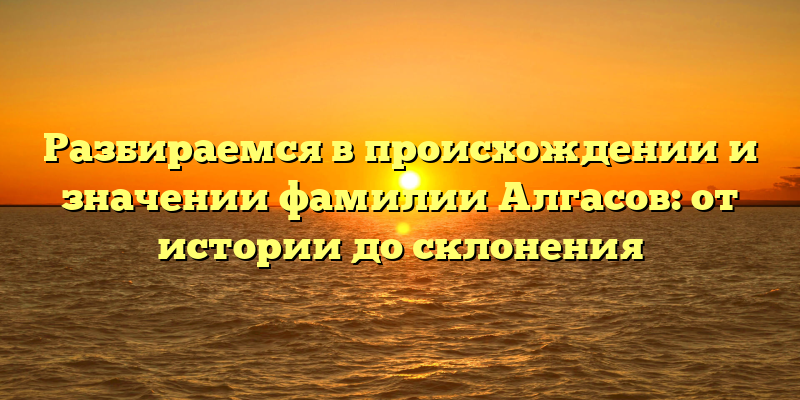 Разбираемся в происхождении и значении фамилии Алгасов: от истории до склонения