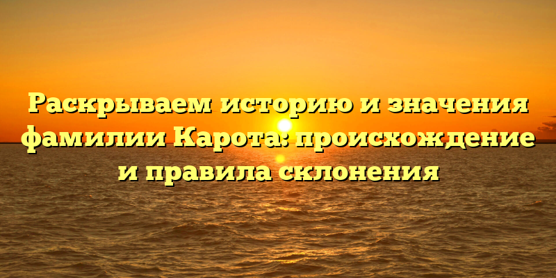 Раскрываем историю и значения фамилии Карота: происхождение и правила склонения