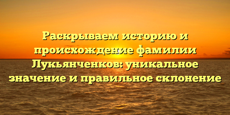 Раскрываем историю и происхождение фамилии Лукьянченков: уникальное значение и правильное склонение