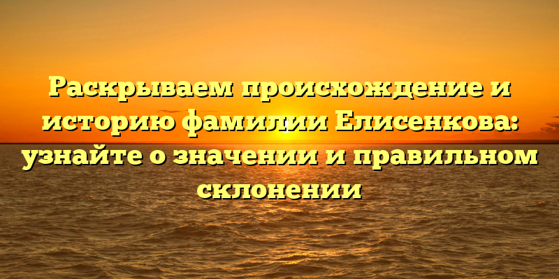 Раскрываем происхождение и историю фамилии Елисенкова: узнайте о значении и правильном склонении