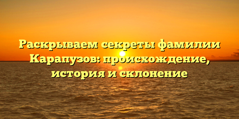 Раскрываем секреты фамилии Карапузов: происхождение, история и склонение