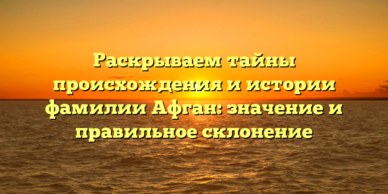 Раскрываем тайны происхождения и истории фамилии Афган: значение и правильное склонение