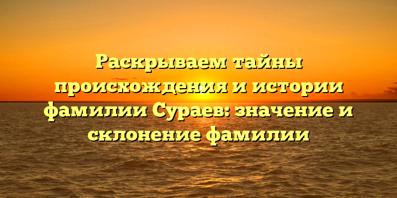 Раскрываем тайны происхождения и истории фамилии Сураев: значение и склонение фамилии