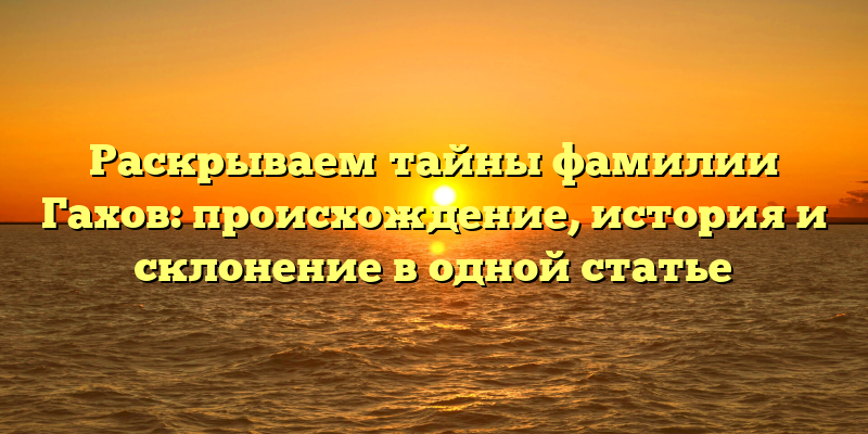 Раскрываем тайны фамилии Гахов: происхождение, история и склонение в одной статье