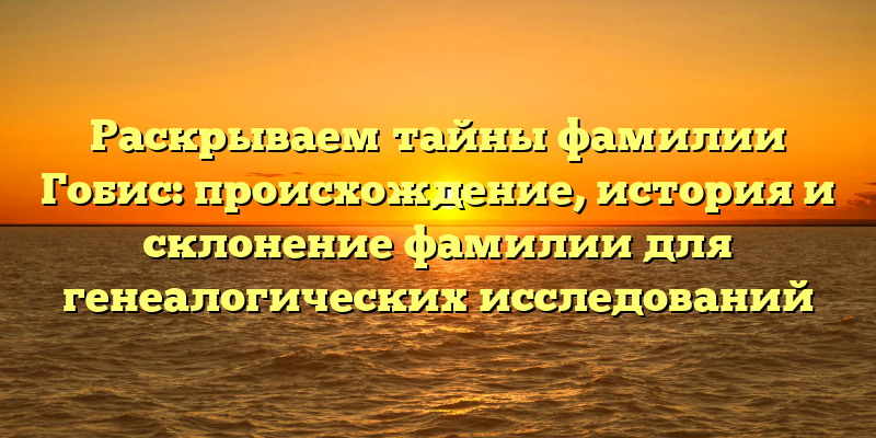 Раскрываем тайны фамилии Гобис: происхождение, история и склонение фамилии для генеалогических исследований
