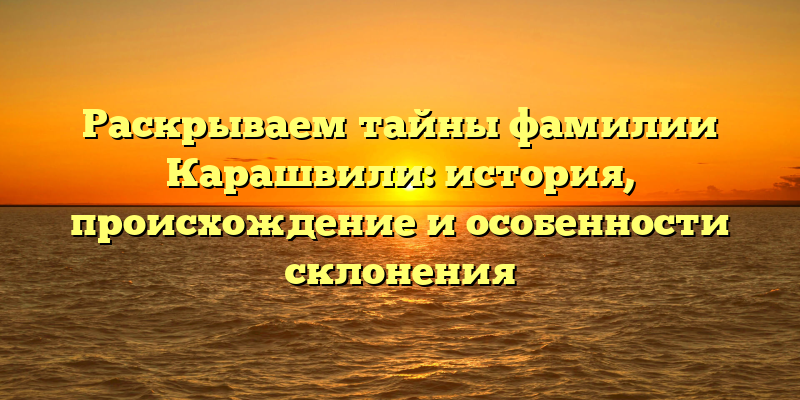 Раскрываем тайны фамилии Карашвили: история, происхождение и особенности склонения