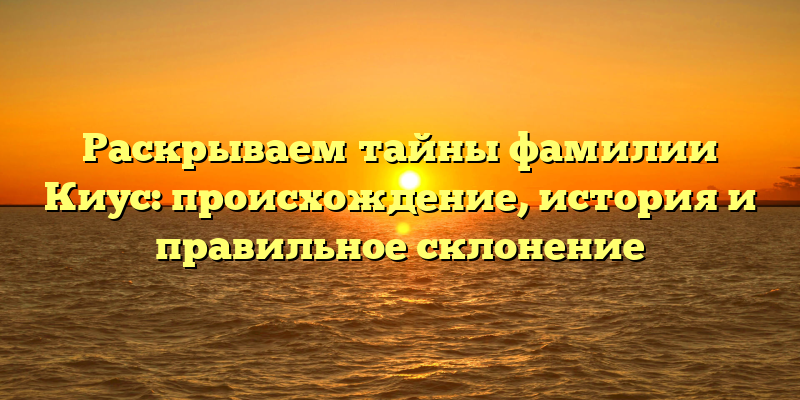 Раскрываем тайны фамилии Киус: происхождение, история и правильное склонение
