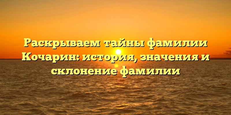 Раскрываем тайны фамилии Кочарин: история, значения и склонение фамилии