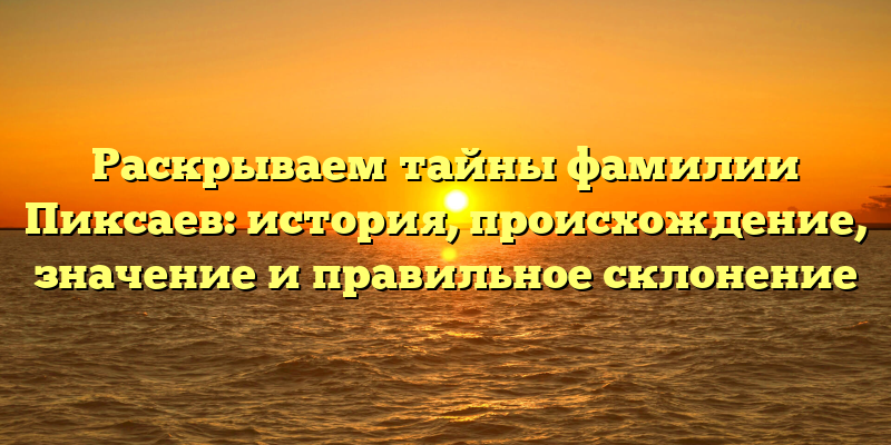 Раскрываем тайны фамилии Пиксаев: история, происхождение, значение и правильное склонение