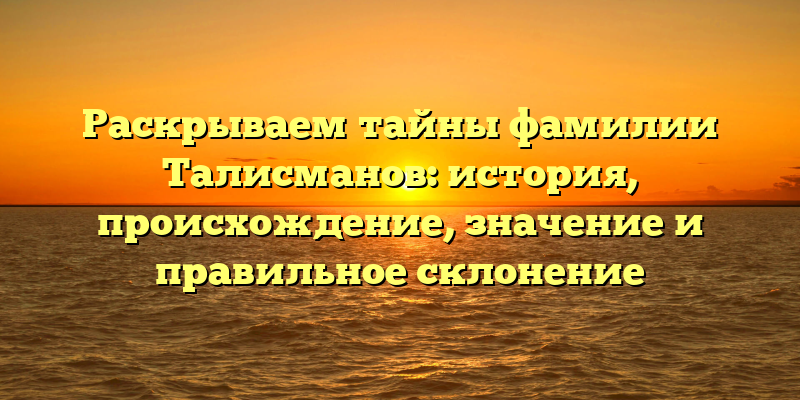 Раскрываем тайны фамилии Талисманов: история, происхождение, значение и правильное склонение