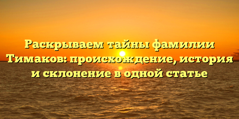 Раскрываем тайны фамилии Тимаков: происхождение, история и склонение в одной статье
