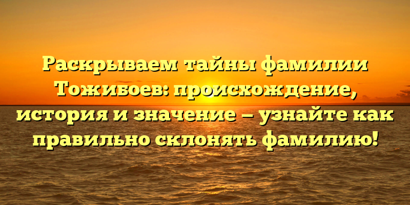 Раскрываем тайны фамилии Тожибоев: происхождение, история и значение — узнайте как правильно склонять фамилию!
