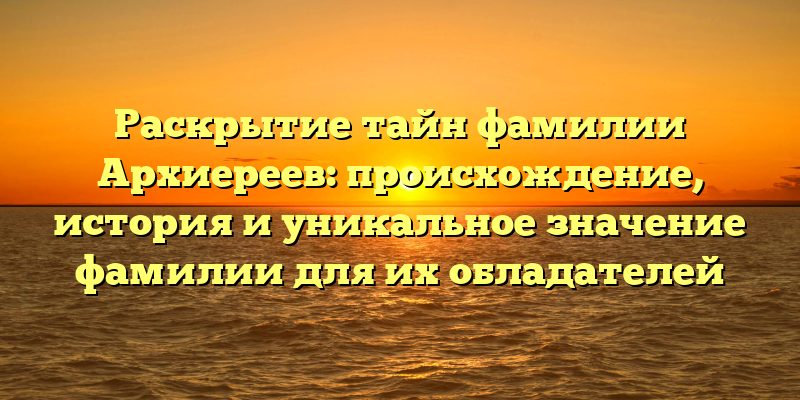 Раскрытие тайн фамилии Архиереев: происхождение, история и уникальное значение фамилии для их обладателей
